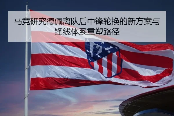 马竞研究德佩离队后中锋轮换的新方案与锋线体系重塑路径